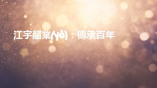 江宇醋業(yè)：傳承百年工藝，味蕾的奇妙探險(xiǎn)！